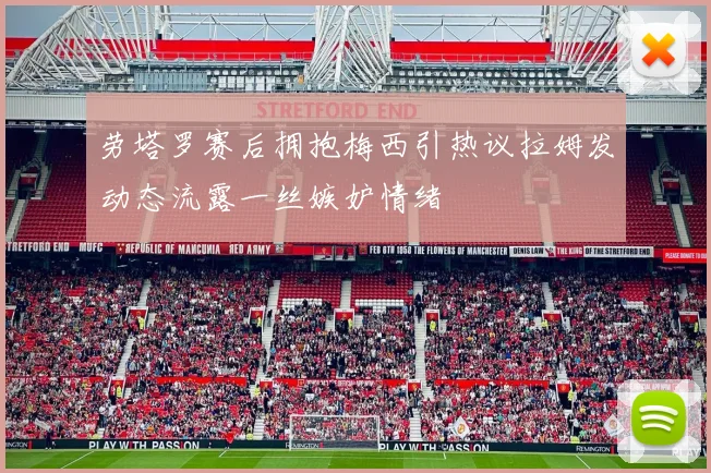 劳塔罗赛后拥抱梅西引热议拉姆发动态流露一丝嫉妒情绪