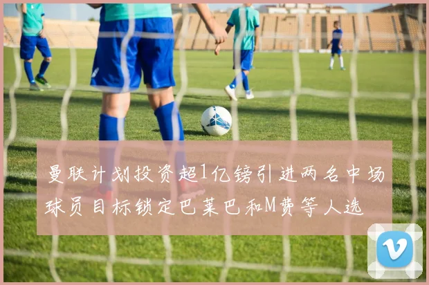 曼联计划投资超1亿镑引进两名中场球员目标锁定巴莱巴和M费等人选