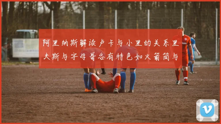 阿里纳斯解读卢卡与小里的关系里夫斯与字母哥各有特色如火箭筒与手枪