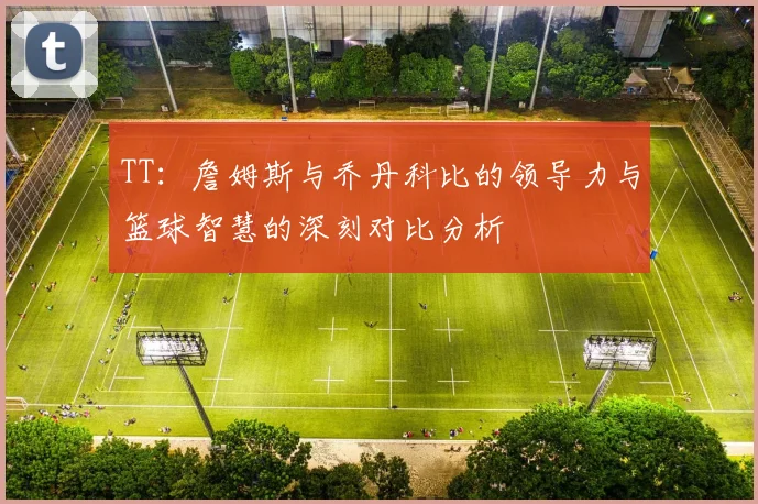 TT：詹姆斯与乔丹科比的领导力与篮球智慧的深刻对比分析