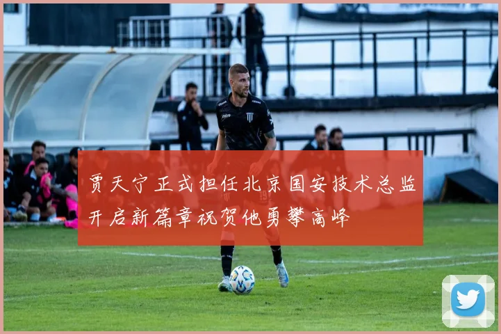 贾天宁正式担任北京国安技术总监开启新篇章祝贺他勇攀高峰