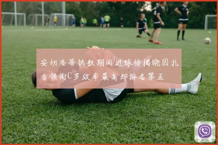 安切洛蒂执教期间进球榜揭晓因扎吉领衔C罗效率最高却排名第五