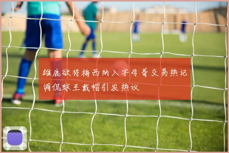 雄鹿欲将梅西纳入字母哥交易热记调侃球王戴帽引发热议