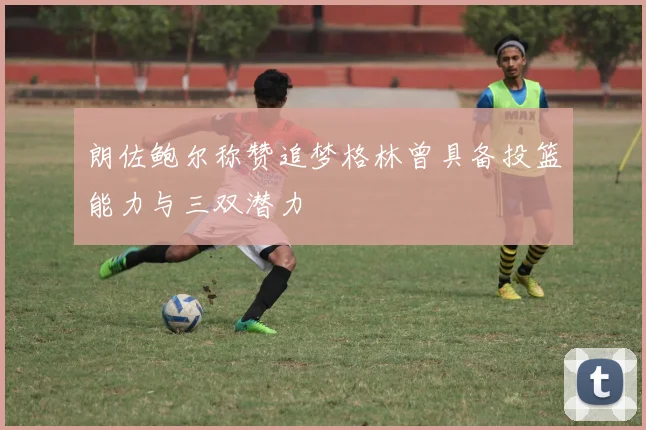 朗佐鲍尔称赞追梦格林曾具备投篮能力与三双潜力