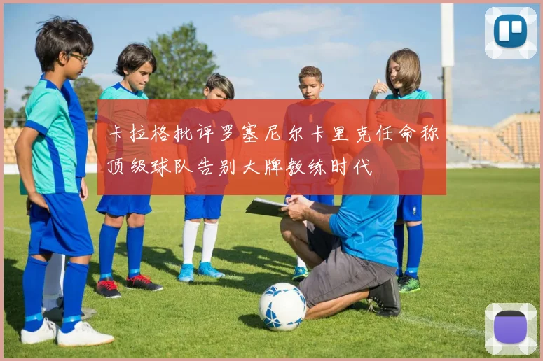 卡拉格批评罗塞尼尔卡里克任命称顶级球队告别大牌教练时代