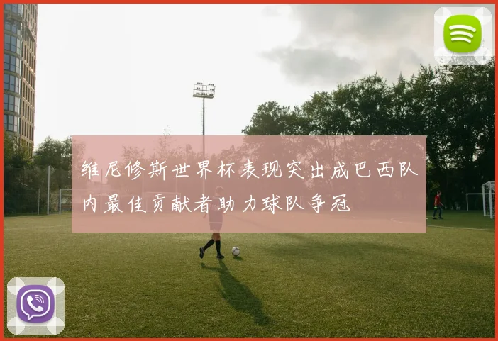 维尼修斯世界杯表现突出成巴西队内最佳贡献者助力球队争冠