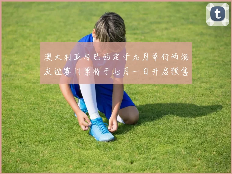 澳大利亚与巴西定于九月举行两场友谊赛门票将于七月一日开启预售