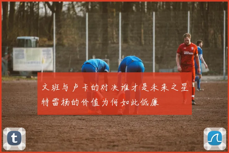 文班与卢卡的对决谁才是未来之星特雷杨的价值为何如此低廉
