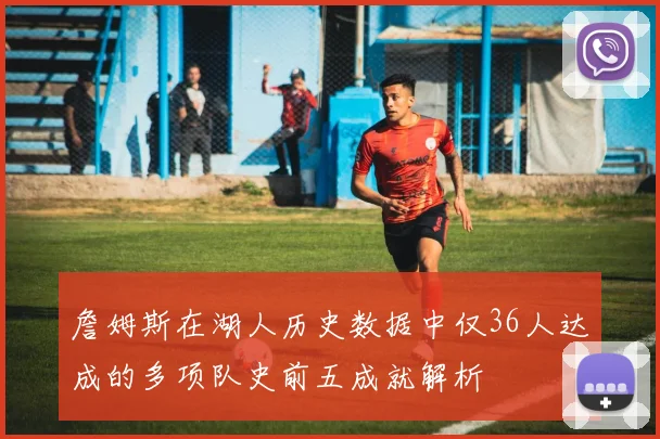 詹姆斯在湖人历史数据中仅36人达成的多项队史前五成就解析