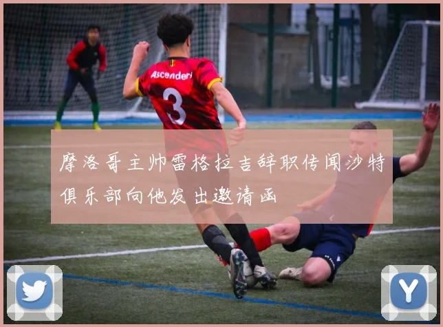 摩洛哥主帅雷格拉吉辞职传闻沙特俱乐部向他发出邀请函