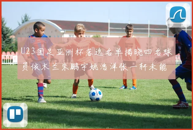 U23国足亚洲杯落选名单揭晓四名球员依木兰朱鹏宇姚浩洋张一轩未能入选