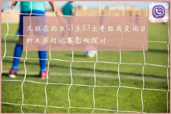 文班在西决G1至G3出手距离变化分析及其对比赛影响探讨