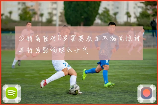 沙特高官对C罗罢赛表示不满竟惊讶其行为影响球队士气