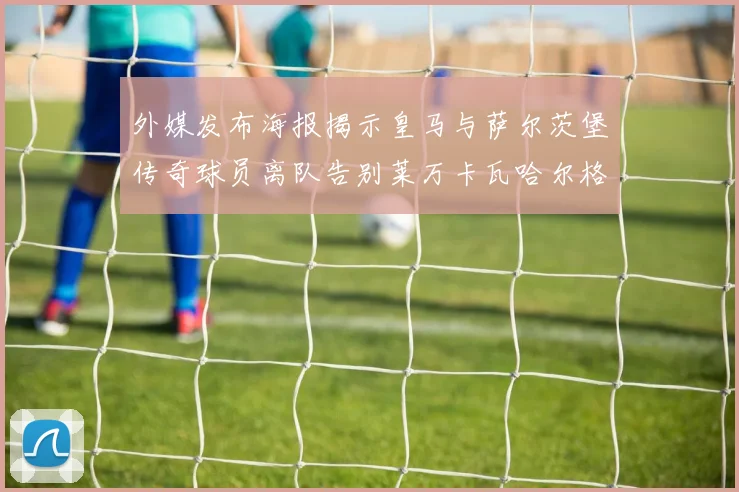 外媒发布海报揭示皇马与萨尔茨堡传奇球员离队告别莱万卡瓦哈尔格列兹曼
