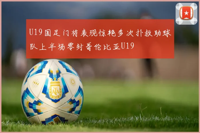U19国足门将表现惊艳多次扑救助球队上半场零封哥伦比亚U19