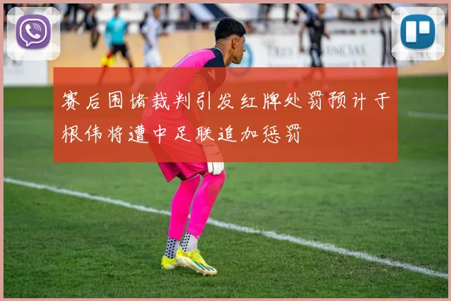 赛后围堵裁判引发红牌处罚预计于根伟将遭中足联追加惩罚