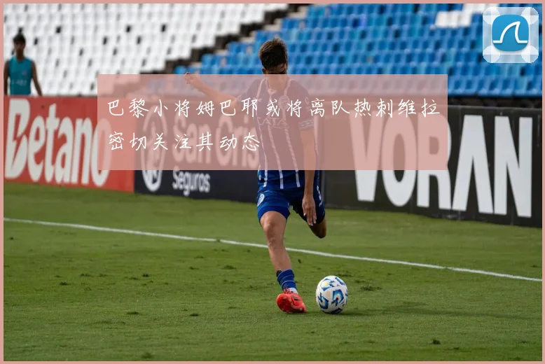 巴黎小将姆巴耶或将离队热刺维拉密切关注其动态